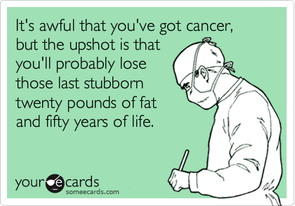 It's awful that you've got cancer, but the upshot is that
you'll probably lose
those last stubborn
twenty pounds of fat
and fifty years of life.