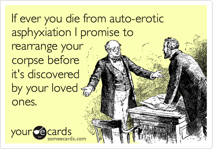 If ever you die from auto-erotic asphyxiation I promise to
rearrange your
corpse before
it's discovered
by your loved 
ones.