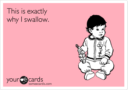 This is exactly 
why I swallow.