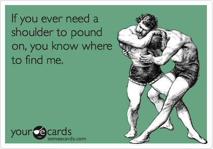 If you ever need a
shoulder to pound
on, you know where
to find me.