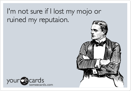 I'm not sure if I lost my mojo or ruined my reputaion.