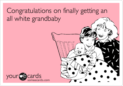 Congratulations on finally getting an all white grandbaby
