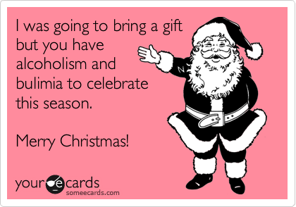 I was going to bring a gift
but you have
alcoholism and
bulimia to celebrate
this season.   

Merry Christmas!