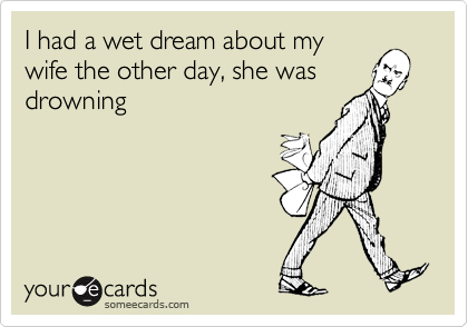 I had a wet dream about my
wife the other day, she was
drowning 