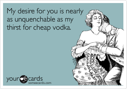 My desire for you is nearly
as unquenchable as my
thirst for cheap vodka.