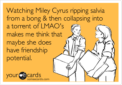 Watching Miley Cyrus ripping salvia from a bong & then collapsing into a torrent of LMAO's
makes me think that
maybe she does
have friendship
potential. 