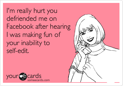 I'm really hurt you
defriended me on
Facebook after hearing
I was making fun of
your inability to
self-edit.