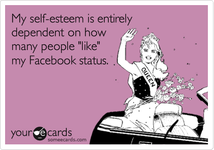 My self-esteem is entirely dependent on how
many people "like"
my Facebook status.