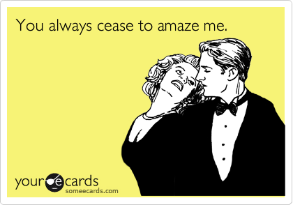 You always cease to amaze me.