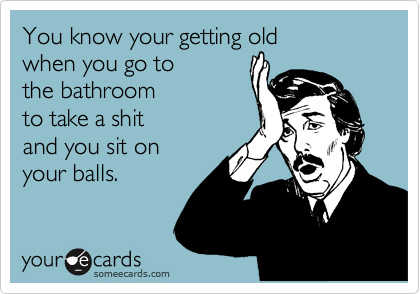 You know your getting old 
when you go to 
the bathroom 
to take a shit 
and you sit on
your balls.