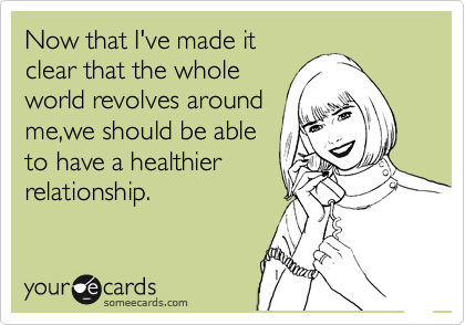 Now that I've made it
clear that the whole
world revolves around
me,we should be able
to have a healthier       
relationship. 