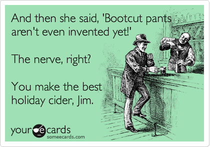 And then she said, 'Bootcut pants
aren't even invented yet!'

The nerve, right?

You make the best
holiday cider, Jim.