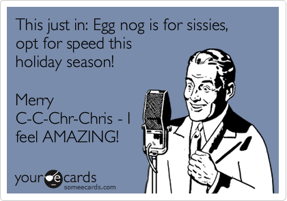 This just in: Egg nog is for sissies, opt for speed this 
holiday season!

Merry
C-C-Chr-Chris - I 
feel AMAZING!