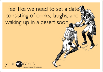 I feel like we need to set a date
consisting of drinks, laughs, and
waking up in a desert soon