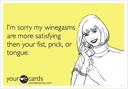 

I'm sorry my winegasms
are more satisfying
then your fist, prick, or
tongue.