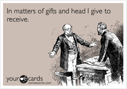 In matters of gifts and head I give to receive.