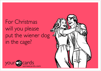 

For Christmas 
will you please 
put the wiener dog 
in the cage?
 