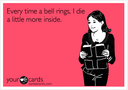 Every time a bell rings, I die
a little more inside.