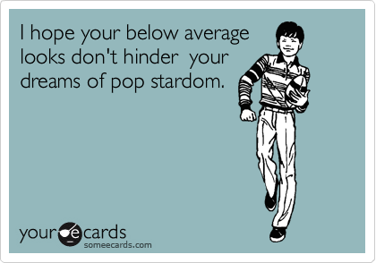 I hope your below average 
looks don't hinder  your
dreams of pop stardom.