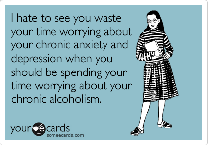 I hate to see you waste
your time worrying about
your chronic anxiety and
depression when you
should be spending your
time worrying about your
chronic alcoholism.
