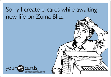 Sorry I create e-cards while awaiting new life on Zuma Blitz.
