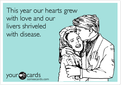 This year our hearts grew
with love and our
livers shriveled
with disease. 
