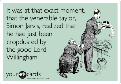 It was at that exact moment,
that the venerable taylor,
Simon Jarvis, realized that
he had just been
cropdusted by
the good Lord
Willingham.