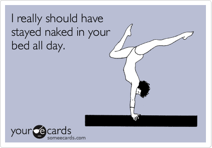 I really should have
stayed naked in your
bed all day.