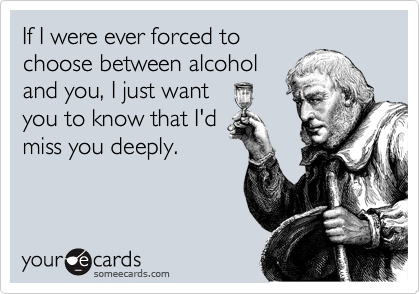 If I were ever forced to
choose between alcohol
and you, I just want
you to know that I'd
miss you deeply.