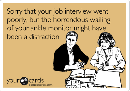 Sorry that your job interview went poorly, but the horrendous wailing of your ankle monitor might have
been a distraction.
