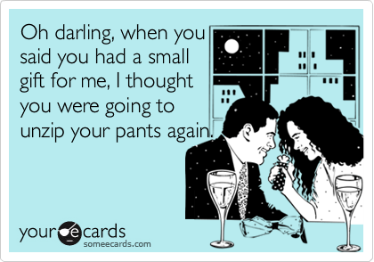 Oh darling, when you 
said you had a small
gift for me, I thought
you were going to 
unzip your pants again. 