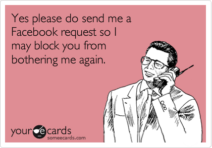 Yes please do send me a 
Facebook request so I 
may block you from
bothering me again. 