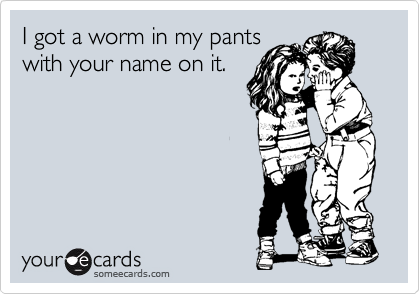 I got a worm in my pants
with your name on it.