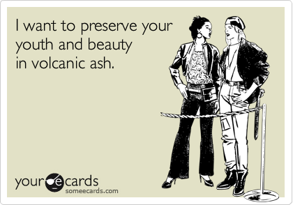 I want to preserve your 
youth and beauty
in volcanic ash.