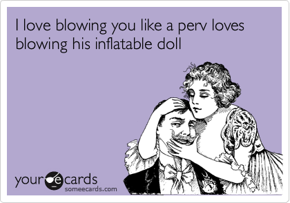 I love blowing you like a perv loves blowing his inflatable doll