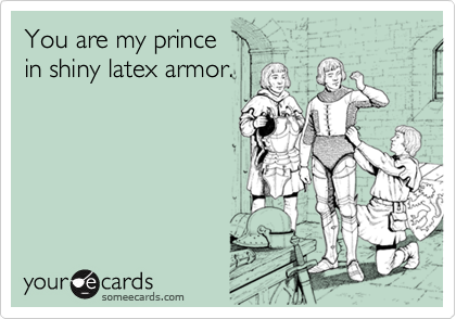 You are my prince 
in shiny latex armor.