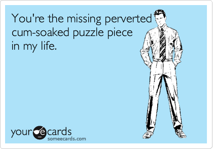 You're the missing perverted
cum-soaked puzzle piece
in my life.