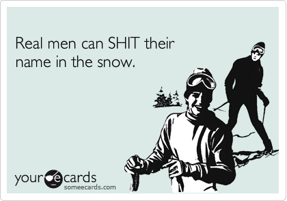 
Real men can SHIT their 
name in the snow.