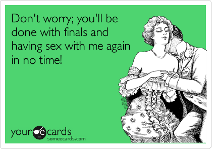Don't worry; you'll be
done with finals and
having sex with me again
in no time!