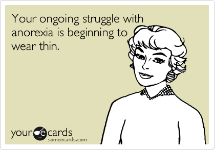 Your ongoing struggle with anorexia is beginning to
wear thin.