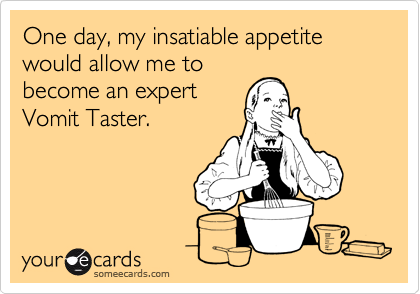 One day, my insatiable appetite would allow me to
become an expert
Vomit Taster.
