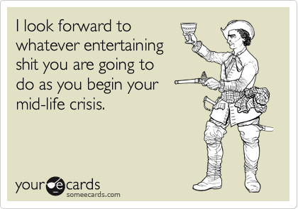 I look forward to
whatever entertaining
shit you are going to
do as you begin your
mid-life crisis.
 