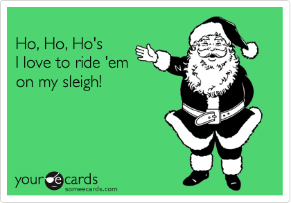 
Ho, Ho, Ho's 
I love to ride 'em
on my sleigh!