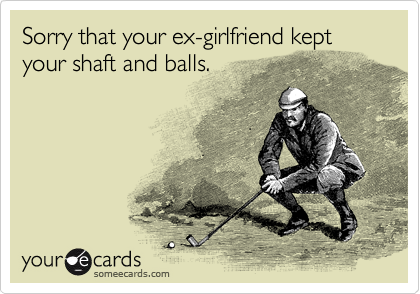 Sorry that your ex-girlfriend kept your shaft and balls.