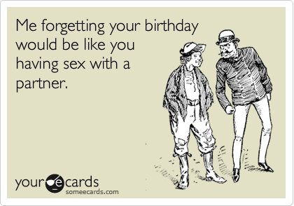 Me forgetting your birthday
would be like you
having sex with a
partner.