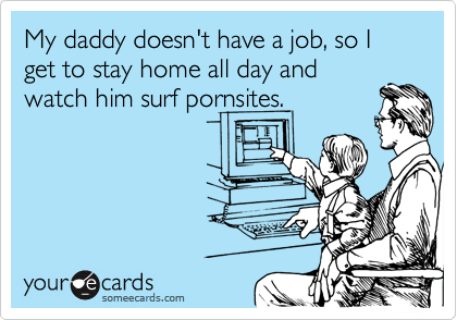 My daddy doesn't have a job, so I get to stay home all day and
watch him surf pornsites.