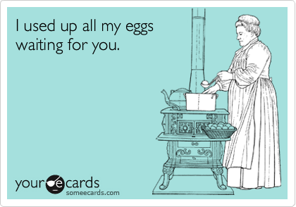 I used up all my eggs 
waiting for you.