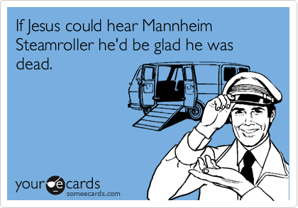 If Jesus could hear Mannheim Steamroller he'd be glad he was dead.