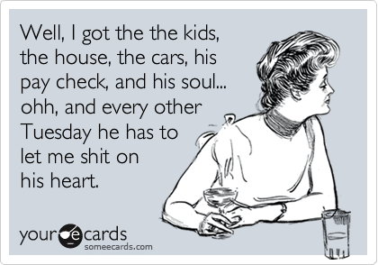 Well, I got the the kids, 
the house, the cars, his
pay check, and his soul... 
ohh, and every other
Tuesday he has to
let me shit on
his heart. 