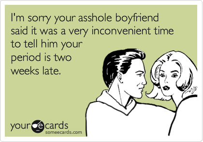 I'm sorry your asshole boyfriend said it was a very inconvenient time to tell him your
period is two
weeks late.